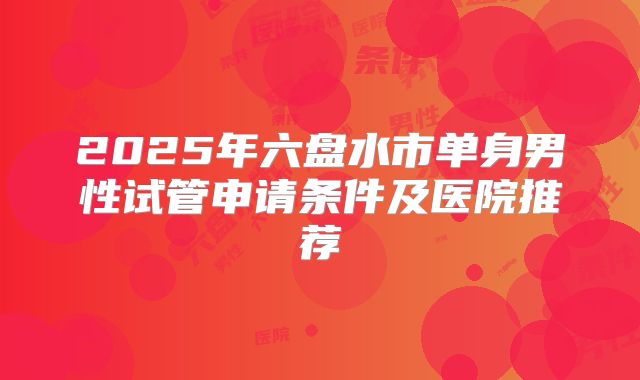 2025年六盘水市单身男性试管申请条件及医院推荐