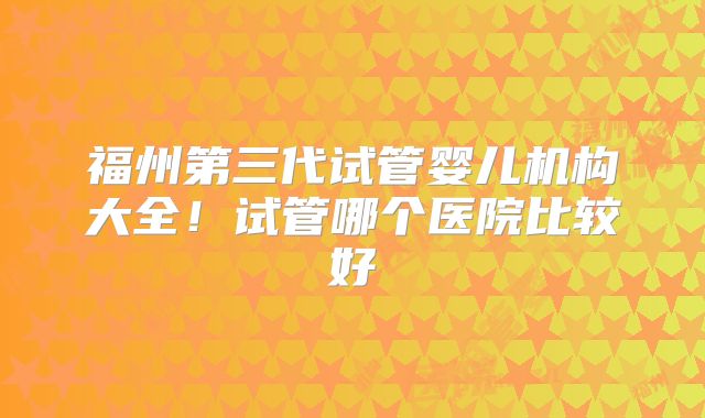 福州第三代试管婴儿机构大全!试管哪个医院比较好