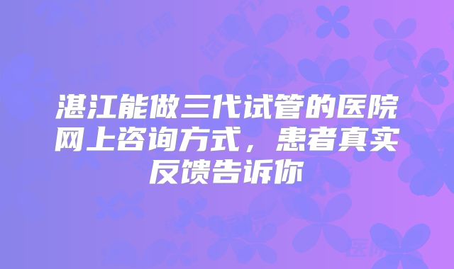 湛江能做三代试管的医院网上咨询方式,患者真实反馈告诉你