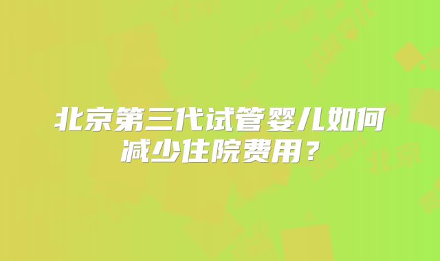 北京第三代试管婴儿如何减少住院费用?