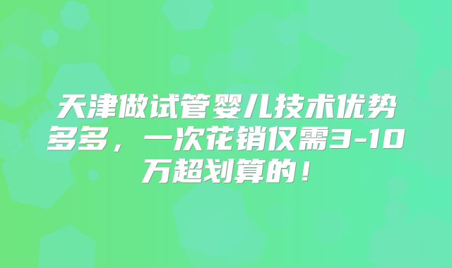 天津做试管婴儿技术优势多多,一次花销仅需3-10万超划算的!