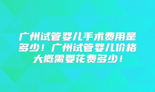 广州试管婴儿手术费用是多少!广州试管婴儿价格大概需要花费多少!