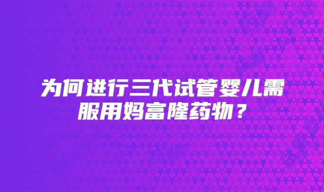 为何进行三代试管婴儿需服用妈富隆药物?
