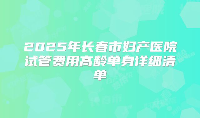 2025年长春市妇产医院试管费用高龄单身详细清单
