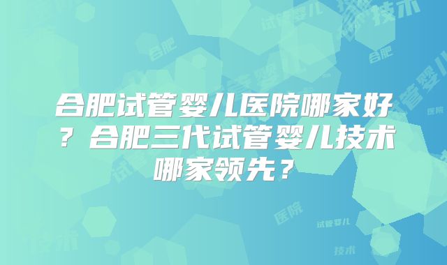 合肥试管婴儿医院哪家好?合肥三代试管婴儿技术哪家领先?