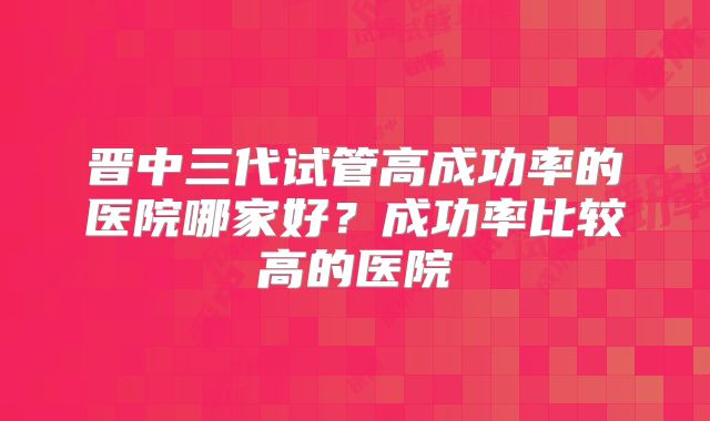 晋中三代试管高成功率的医院哪家好？成功率比较高的医院