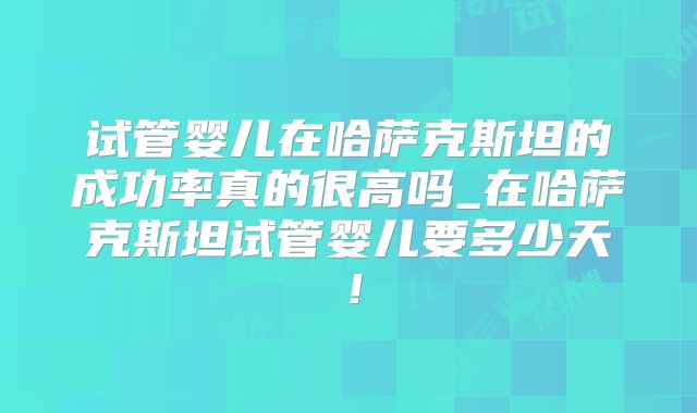 试管婴儿在哈萨克斯坦的成功率真的很高吗_在哈萨克斯坦试管婴儿要多少天!
