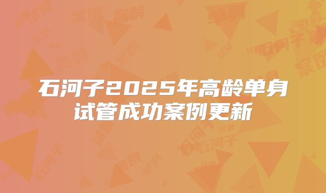 石河子2025年高龄单身试管成功案例更新