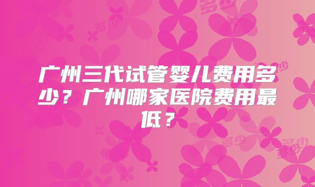 广州三代试管婴儿费用多少？广州哪家医院费用最低？