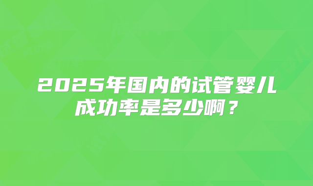 2025年国内的试管婴儿成功率是多少啊?