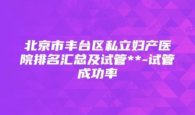 北京市丰台区私立妇产医院排名汇总及试管**-试管成功率