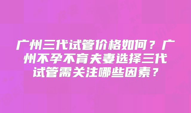 广州三代试管价格如何？广州不孕不育夫妻选择三代试管需关注哪些因素？