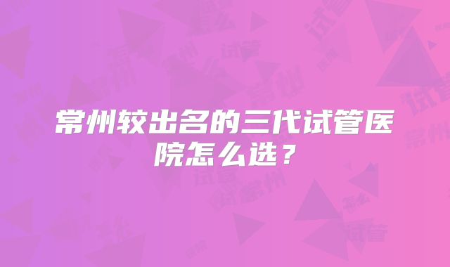 常州较出名的三代试管医院怎么选？