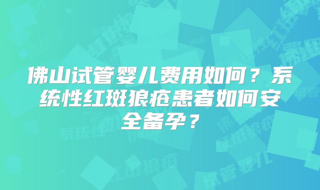 佛山试管婴儿费用如何?系统性红斑狼疮患者如何安全备孕?