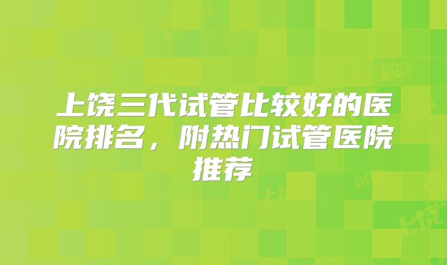 上饶三代试管比较好的医院排名，附热门试管医院推荐