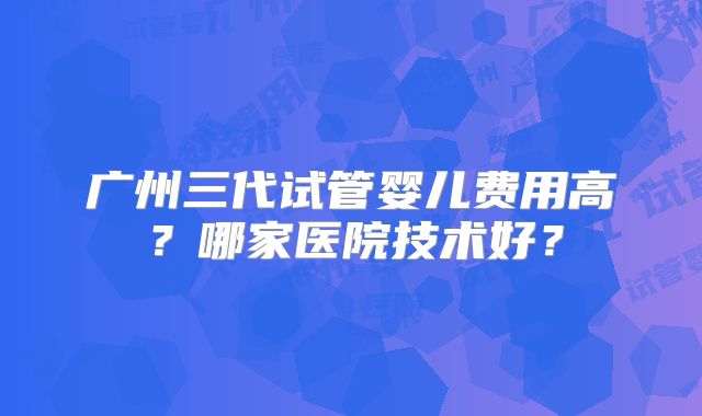 广州三代试管婴儿费用高？哪家医院技术好？