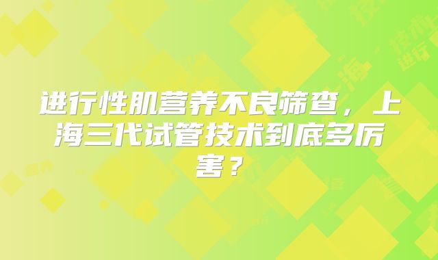 进行性肌营养不良筛查，上海三代试管技术到底多厉害？