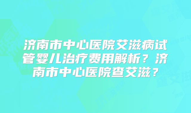 济南市中心医院艾滋病试管婴儿治疗费用解析？济南市中心医院查艾滋？