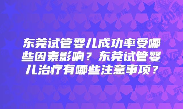 东莞试管婴儿成功率受哪些因素影响？东莞试管婴儿治疗有哪些注意事项？