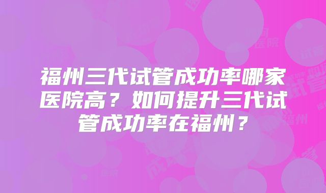 福州三代试管成功率哪家医院高?如何提升三代试管成功率在福州?