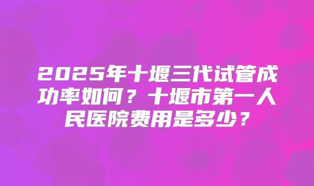 2025年十堰三代试管成功率如何?十堰市第一人民医院费用是多少?
