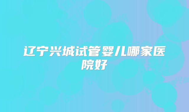 辽宁兴城试管婴儿哪家医院好