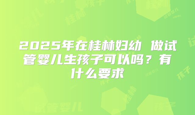 2025年在桂林妇幼 做试管婴儿生孩子可以吗？有什么要求