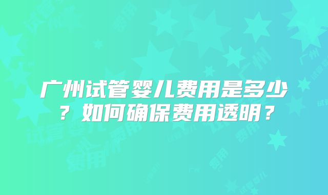 广州试管婴儿费用是多少？如何确保费用透明？