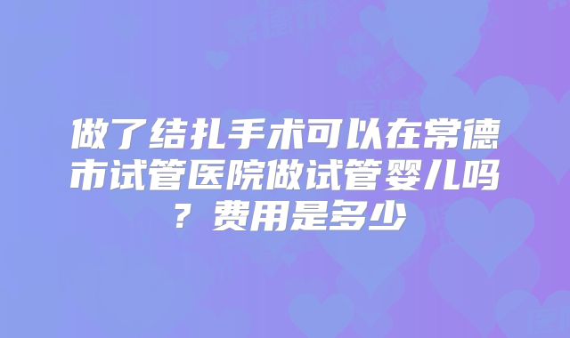 做了结扎手术可以在常德市试管医院做试管婴儿吗?费用是多少