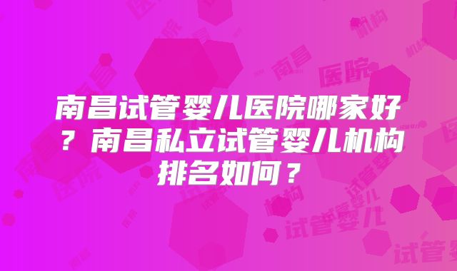 南昌试管婴儿医院哪家好?南昌私立试管婴儿机构排名如何?