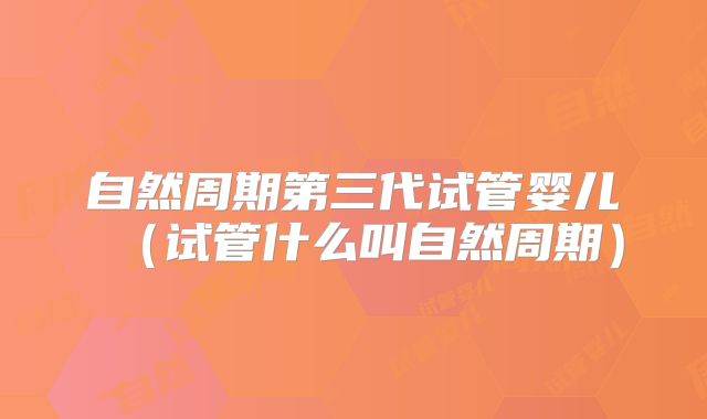 自然周期第三代试管婴儿(试管什么叫自然周期)