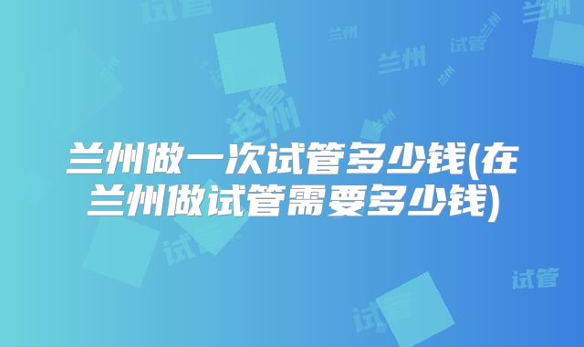 兰州做一次试管多少钱(在兰州做试管需要多少钱)