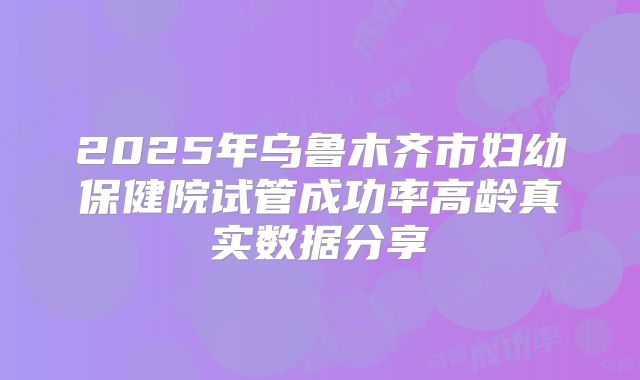 2025年乌鲁木齐市妇幼保健院试管成功率高龄真实数据分享