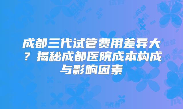 成都三代试管费用差异大?揭秘成都医院成本构成与影响因素