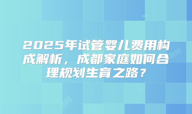 2025年试管婴儿费用构成解析,成都家庭如何合理规划生育之路?