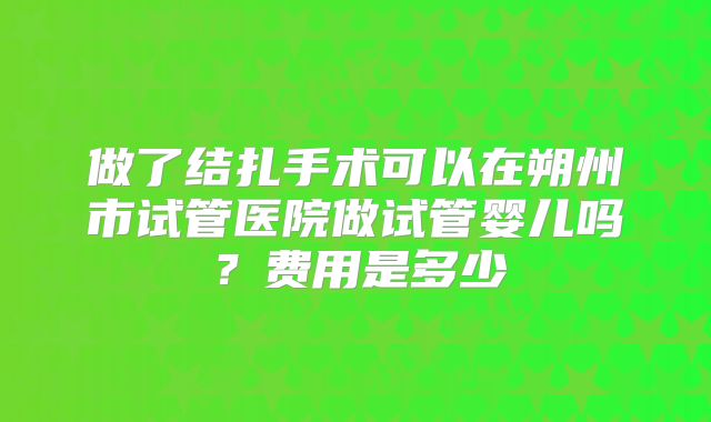 做了结扎手术可以在朔州市试管医院做试管婴儿吗?费用是多少