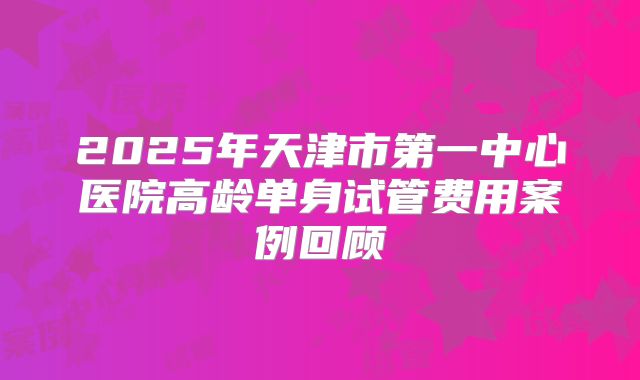 2025年天津市第一中心医院高龄单身试管费用案例回顾