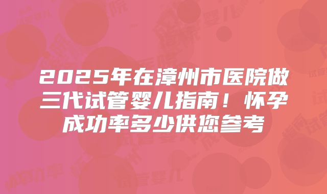 2025年在漳州市医院做三代试管婴儿指南!怀孕成功率多少供您参考
