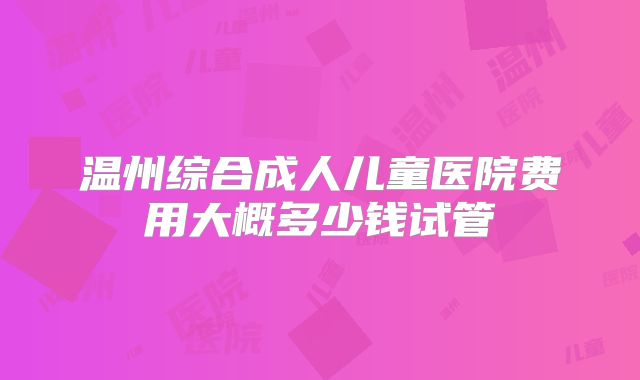 温州综合成人儿童医院费用大概多少钱试管