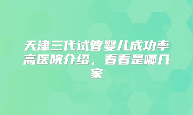 天津三代试管婴儿成功率高医院介绍,看看是哪几家