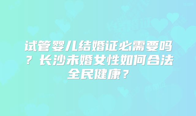 试管婴儿结婚证必需要吗?长沙未婚女性如何合法全民健康?