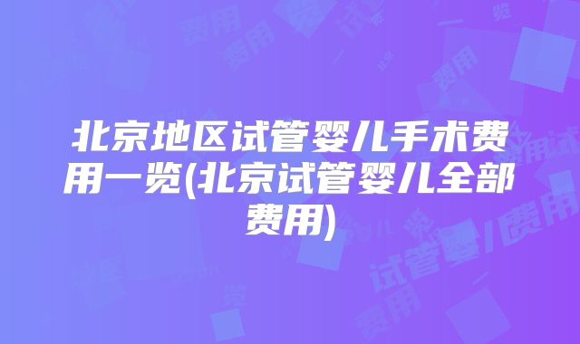 北京地区试管婴儿手术费用一览(北京试管婴儿全部费用)