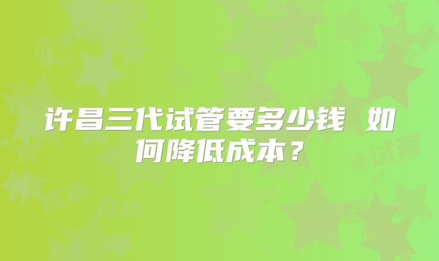 许昌三代试管要多少钱 如何降低成本?
