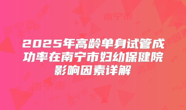 2025年高龄单身试管成功率在南宁市妇幼保健院影响因素详解