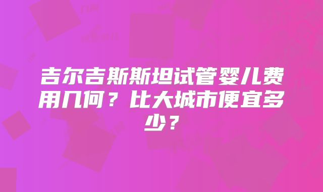 吉尔吉斯斯坦试管婴儿费用几何?比大城市便宜多少?
