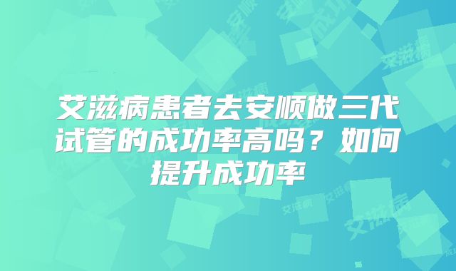 艾滋病患者去安顺做三代试管的成功率高吗?如何提升成功率