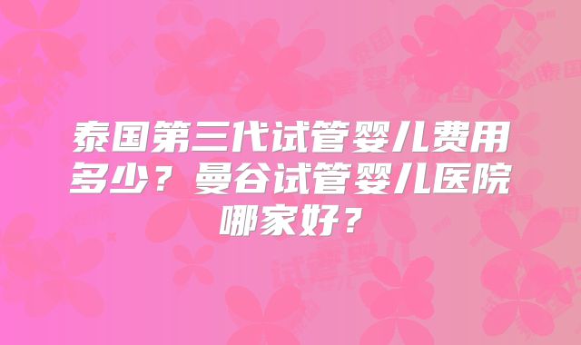泰国第三代试管婴儿费用多少？曼谷试管婴儿医院哪家好？