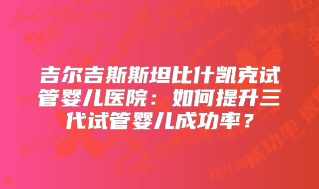 吉尔吉斯斯坦比什凯克试管婴儿医院：如何提升三代试管婴儿成功率？