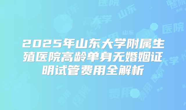 2025年山东大学附属生殖医院高龄单身无婚姻证明试管费用全解析
