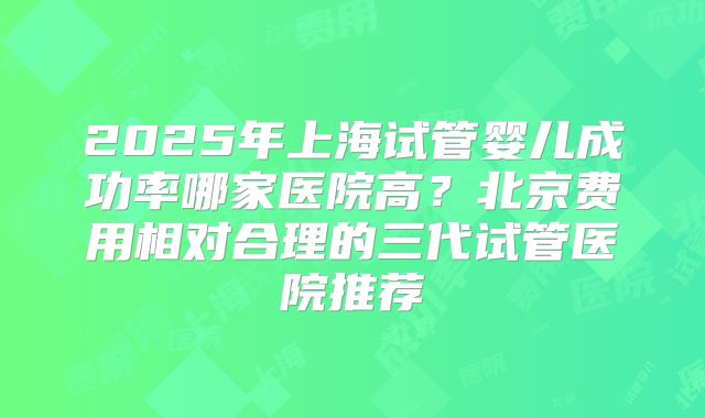 2025年上海试管婴儿成功率哪家医院高？北京费用相对合理的三代试管医院推荐